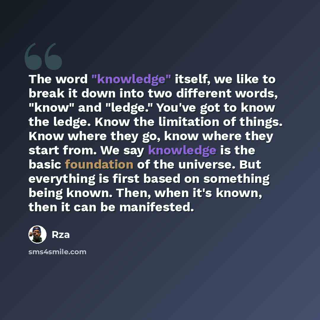 “The word "knowledge" itself, we like to break it down into two different words, "know" and "ledge." You've got to know the ledge. Know the limitation of things. Know where they go, know where they start from. We say knowledge is the basic foundation of the universe. But everything is first based…” quote by RZA