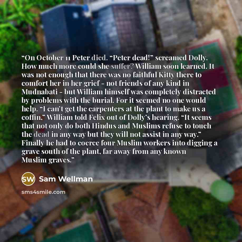 “On October 11 Peter died. “Peter dead!” screamed Dolly. How much more could she suffer? William soon learned. It was not enough that there was no faithful Kitty there to comfort her in her grief - not friends of any kind in Mudnabati - but William himself was completely distracted by problems with…” quote by Sam Wellman