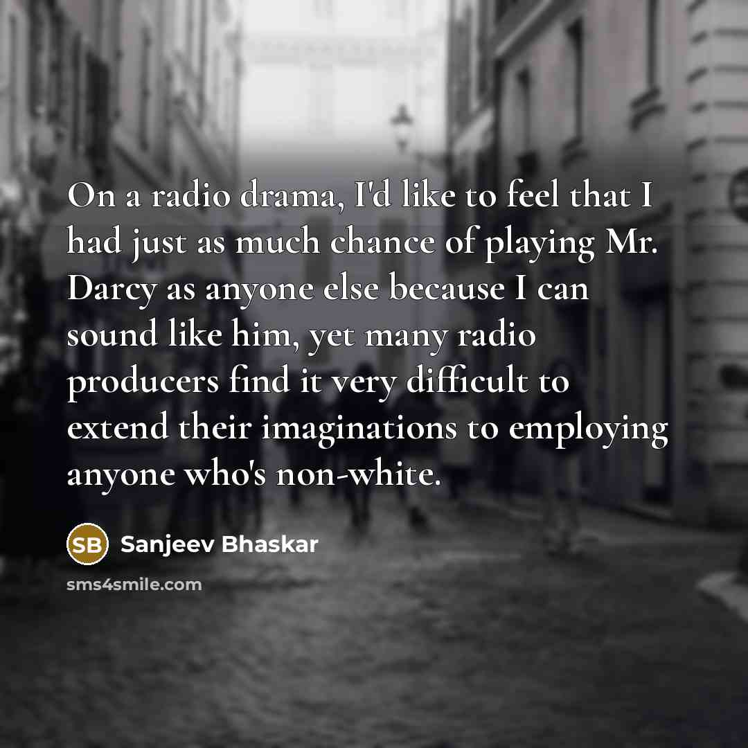 “On a radio drama, I'd like to feel that I had just as much chance of playing Mr. Darcy as anyone else because I can sound like him, yet many radio producers find it very difficult to extend their imaginations to employing anyone who's non-white.” quote by Sanjeev Bhaskar
