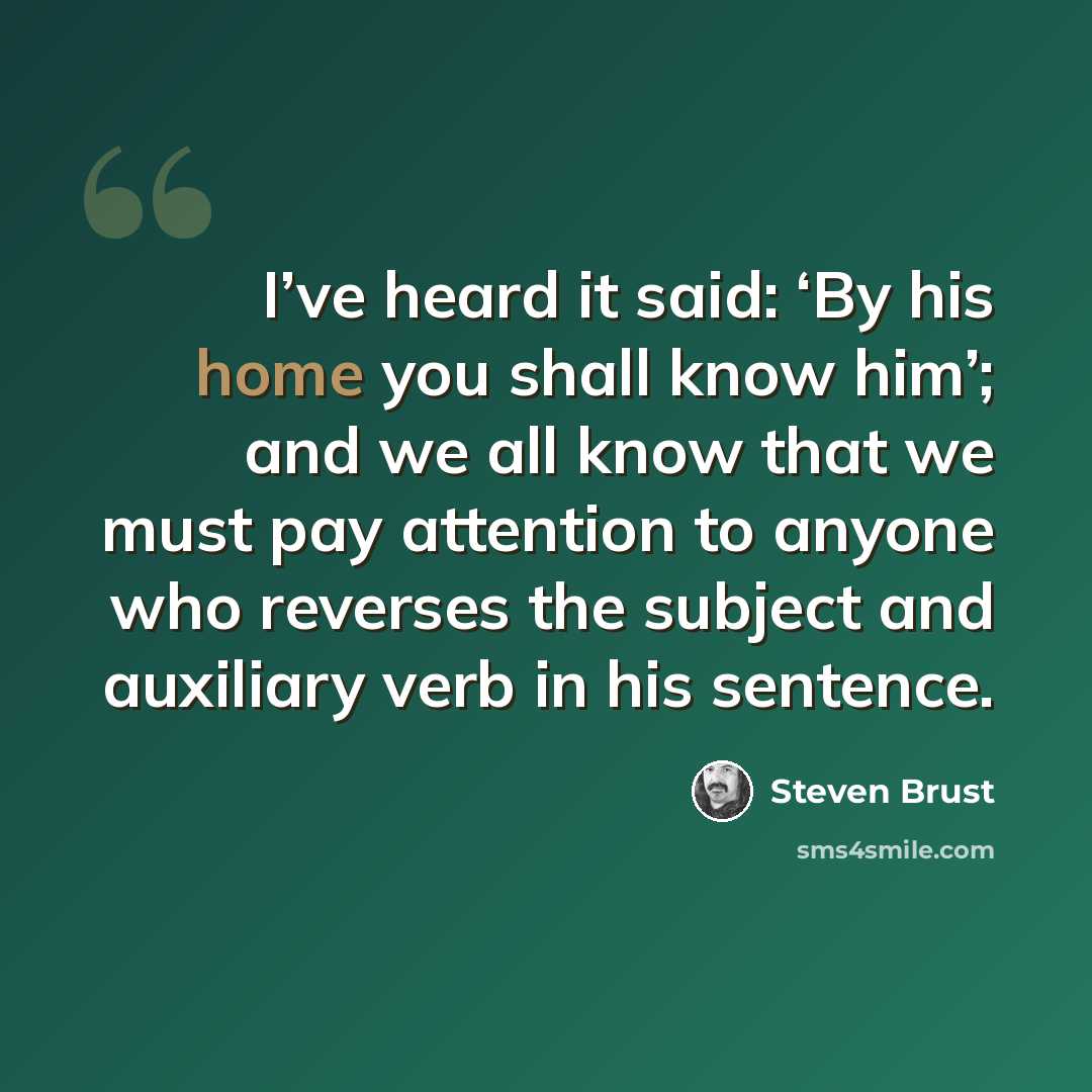 “I’ve heard it said: ‘By his home you shall know him’; and we all know that we must pay attention to anyone who reverses the subject and auxiliary verb in his sentence.” quote by Steven Brust