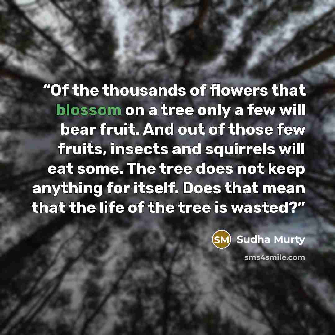 “Of the thousands of flowers that blossom on a tree only a few will bear fruit. And out of those few fruits, insects and squirrels will eat some. The tree does not keep anything for itself. Does that mean that the life of the tree is wasted?” quote by Sudha Murty