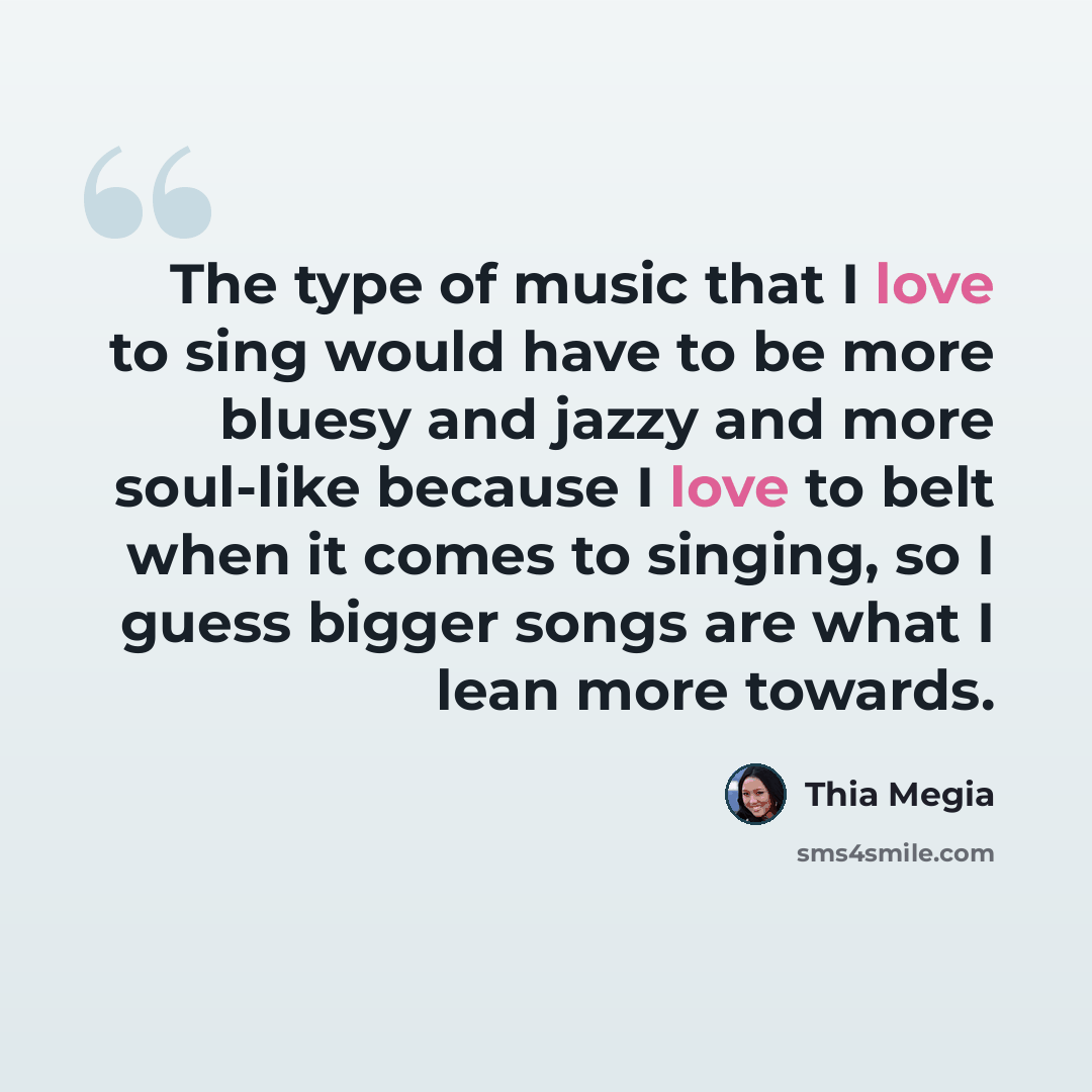 “The type of music that I love to sing would have to be more bluesy and jazzy and more soul-like because I love to belt when it comes to singing, so I guess bigger songs are what I lean more towards.” quote by Thia Megia