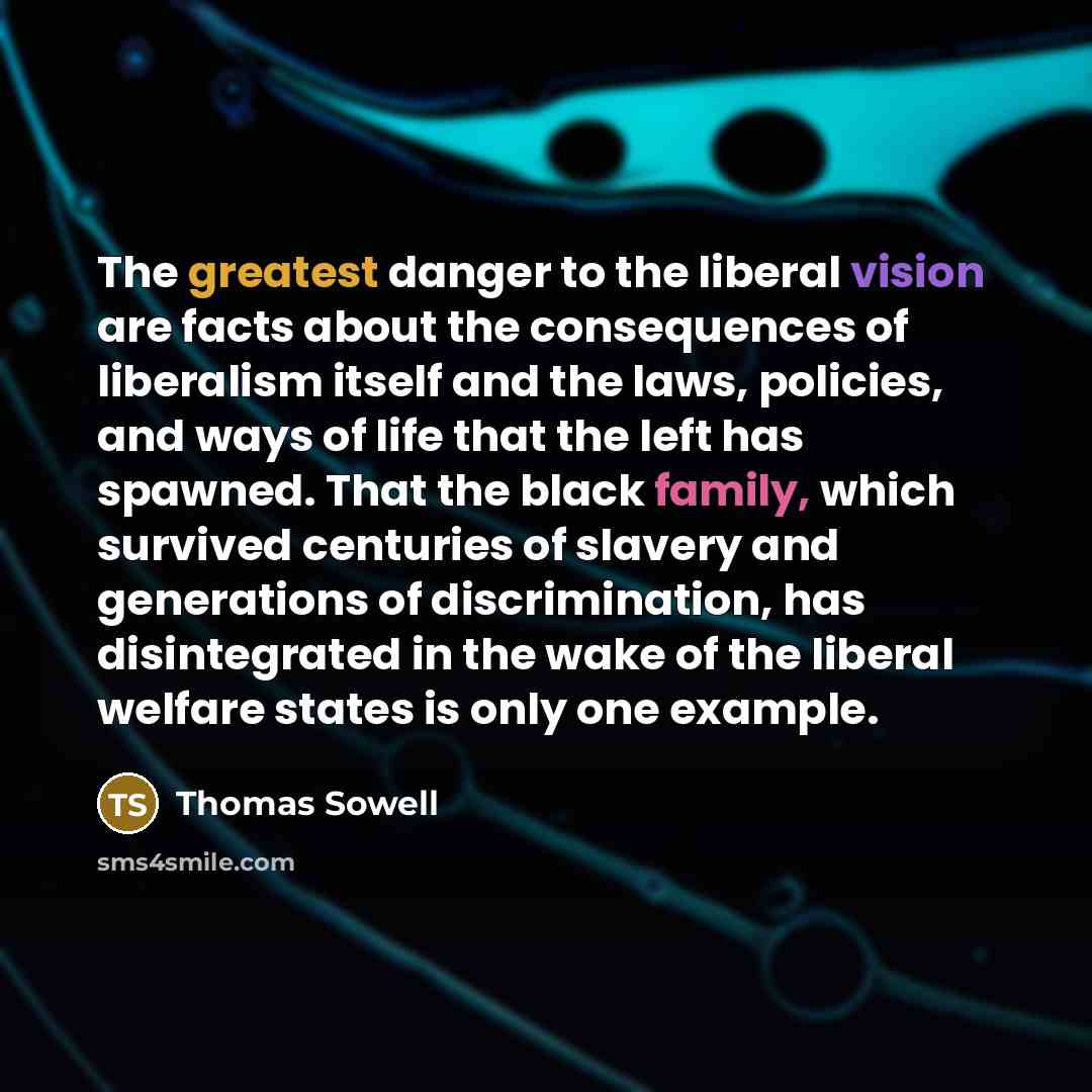 “The greatest danger to the liberal vision are facts about the consequences of liberalism itself and the laws, policies, and ways of life that the left has spawned. That the black family, which survived centuries of slavery and generations of discrimination, has disintegrated in the wake of the…” quote by Thomas Sowell