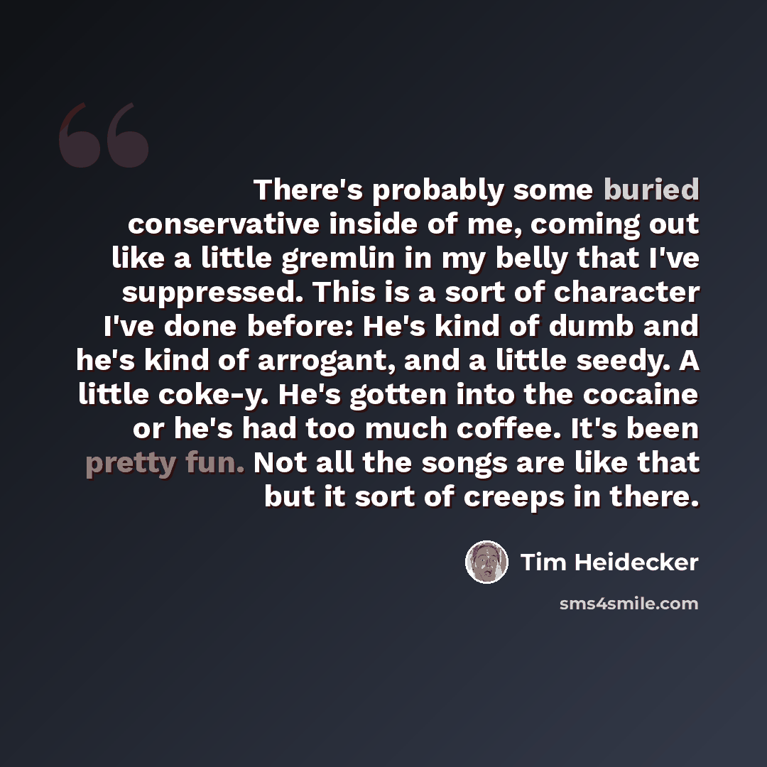 “There's probably some buried conservative inside of me, coming out like a little gremlin in my belly that I've suppressed. This is a sort of character I've done before: He's kind of dumb and he's kind of arrogant, and a little seedy. A little coke-y. He's gotten into the cocaine or he's had too…” quote by Tim Heidecker