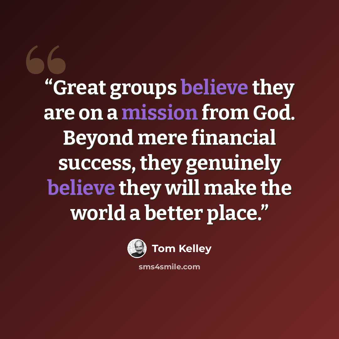 “Great groups believe they are on a mission from God. Beyond mere financial success, they genuinely believe they will make the world a better place.” quote by Tom Kelley
