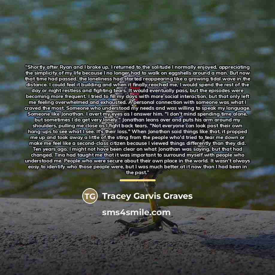 “Shortly after Ryan and I broke up, I returned to the solitude I normally enjoyed, appreciating the simplicity of my life because I no longer had to walk on eggshells around a man. But now that time had passed, the loneliness had started reappearing like a growing tidal wave in the distance. I…” quote by Tracey Garvis Graves