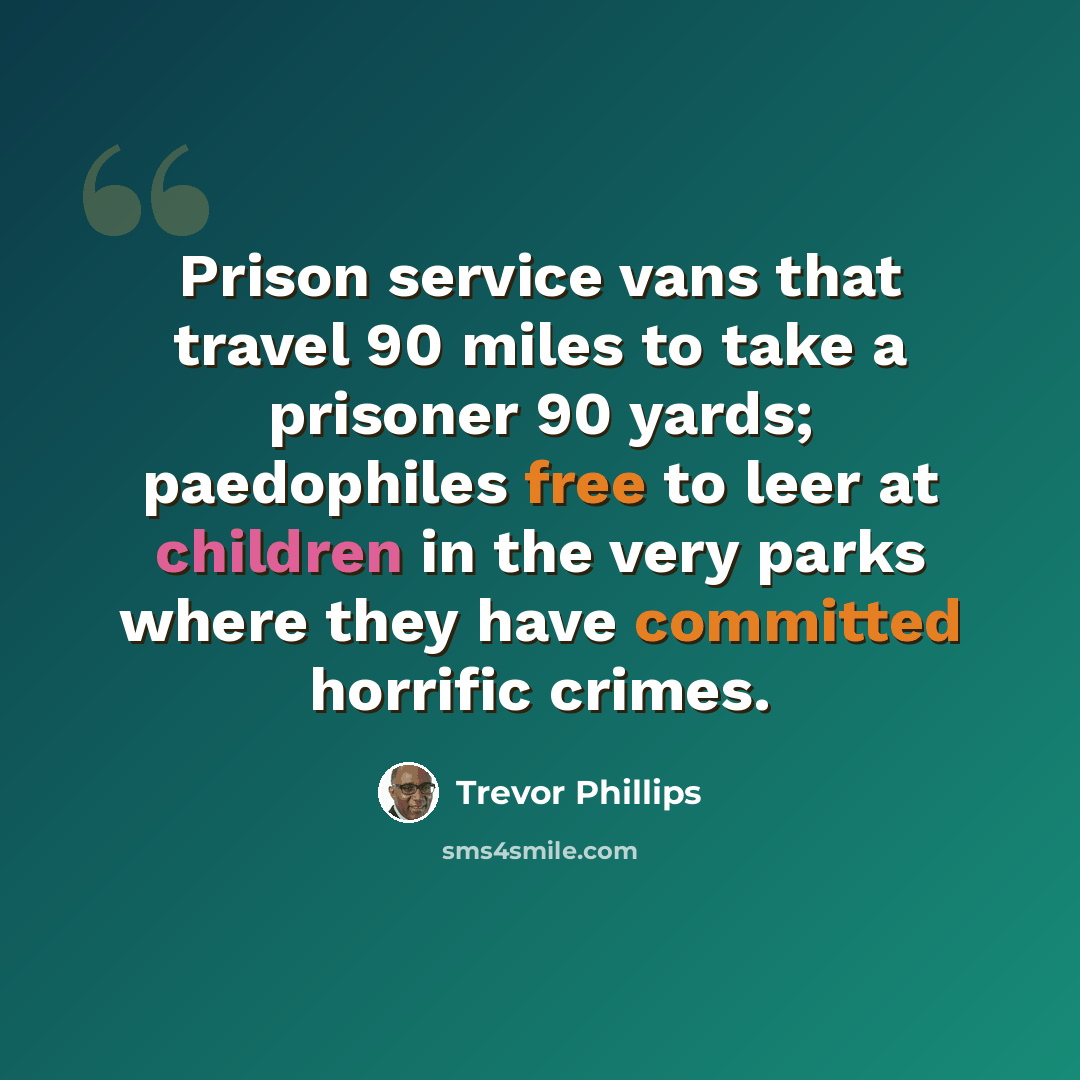“Prison service vans that travel 90 miles to take a prisoner 90 yards; paedophiles free to leer at children in the very parks where they have committed horrific crimes.” quote by Trevor Phillips