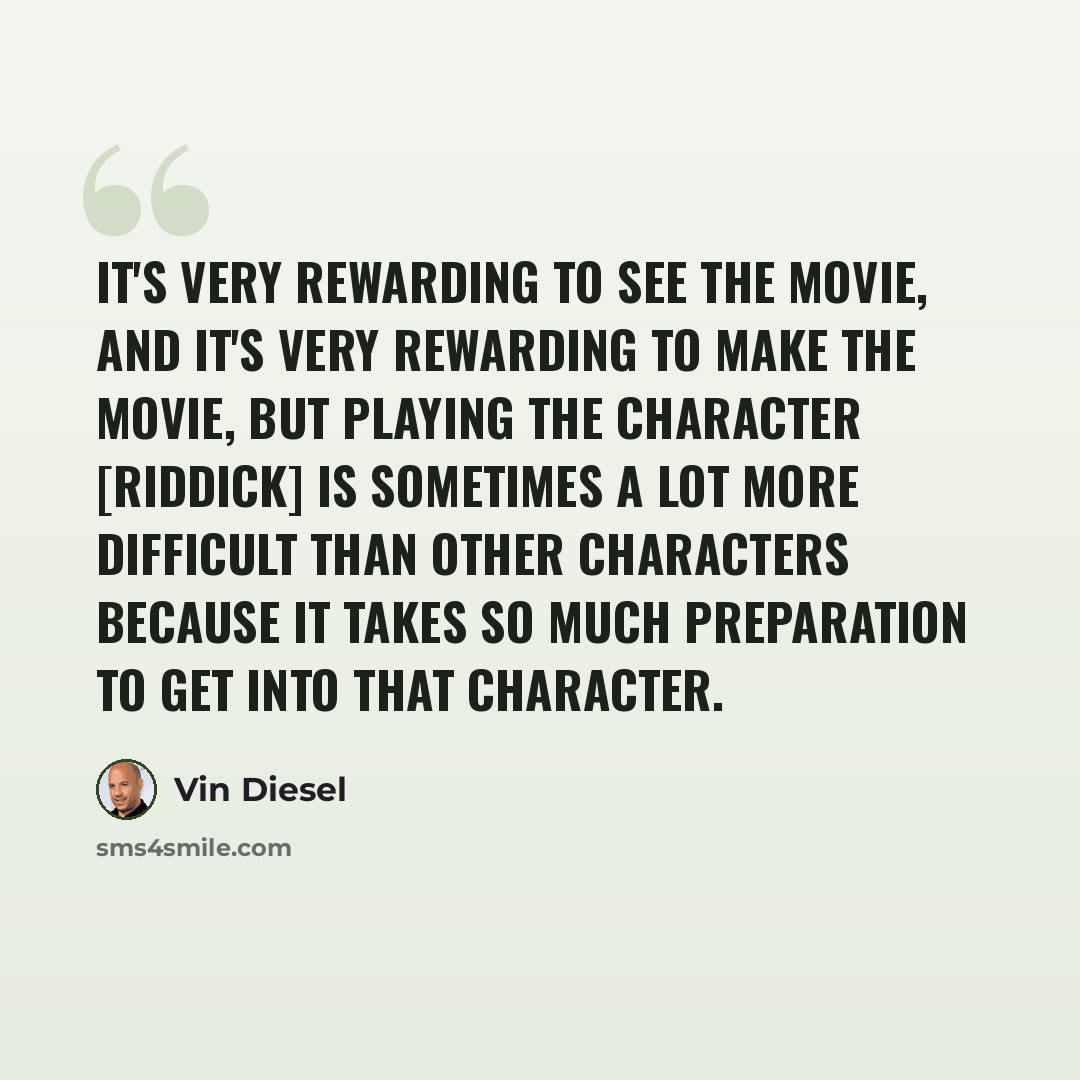 “It's very rewarding to see the movie, and it's very rewarding to make the movie, but playing the character [Riddick] is sometimes a lot more difficult than other characters because it takes so much preparation to get into that character.” quote by Vin Diesel
