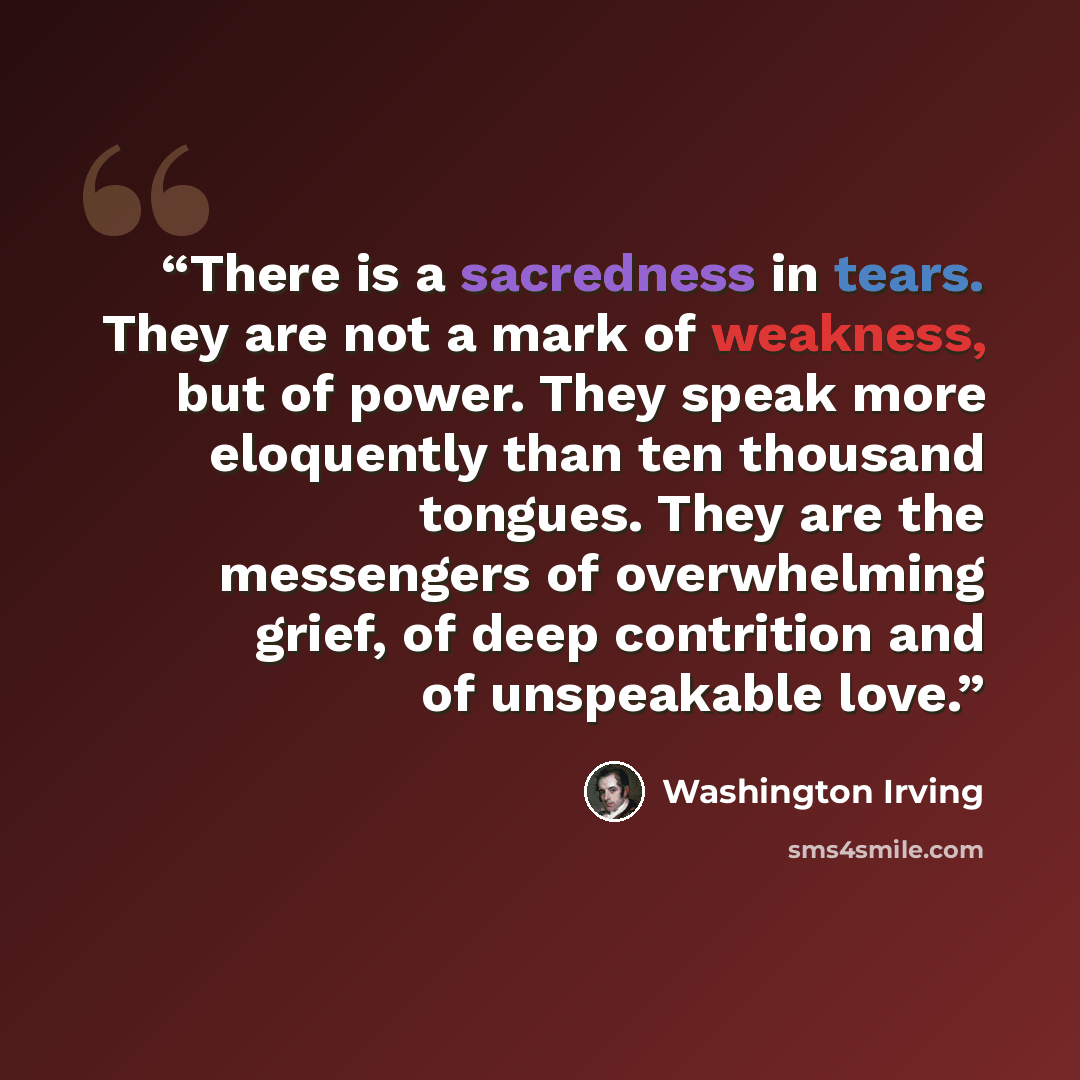 “There is a sacredness in tears. They are not a mark of weakness, but of power. They speak more eloquently than ten thousand tongues. They are the messengers of overwhelming grief, of deep contrition and of unspeakable love.” quote by Washington Irving