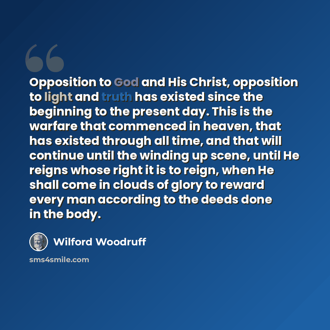 “Opposition to God and His Christ, opposition to light and truth has existed since the beginning to the present day. This is the warfare that commenced in heaven, that has existed through all time, and that will continue until the winding up scene, until He reigns whose right it is to reign, when…” quote by Wilford Woodruff