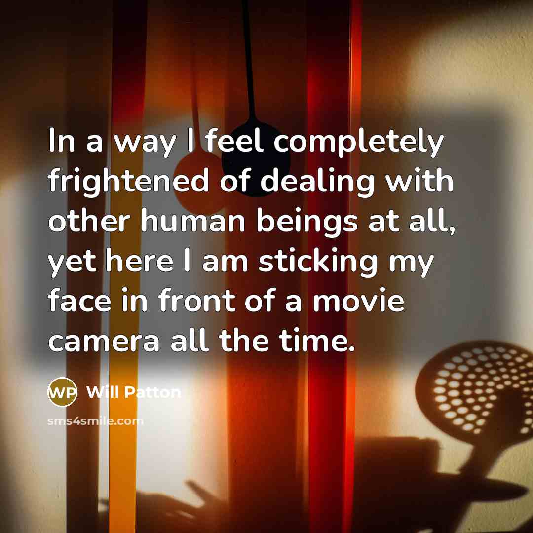 “In a way I feel completely frightened of dealing with other human beings at all, yet here I am sticking my face in front of a movie camera all the time.” quote by Will Patton