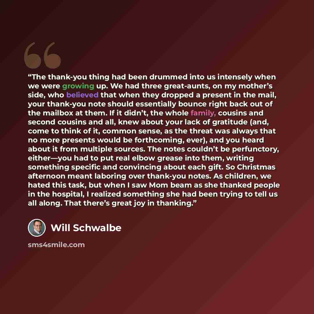 “The thank-you thing had been drummed into us intensely when we were growing up. We had three great-aunts, on my mother’s side, who believed that when they dropped a present in the mail, your thank-you note should essentially bounce right back out of the mailbox at them. If it didn’t, the whole…” quote by Will Schwalbe
