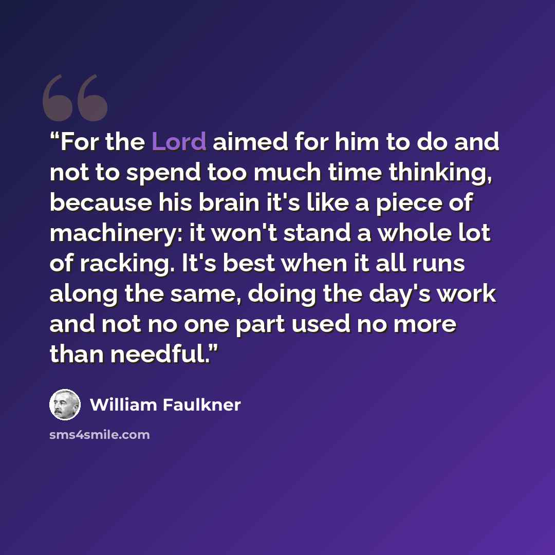“For the Lord aimed for him to do and not to spend too much time thinking, because his brain it's like a piece of machinery: it won't stand a whole lot of racking. It's best when it all runs along the same, doing the day's work and not no one part used no more than needful.” quote by William Faulkner