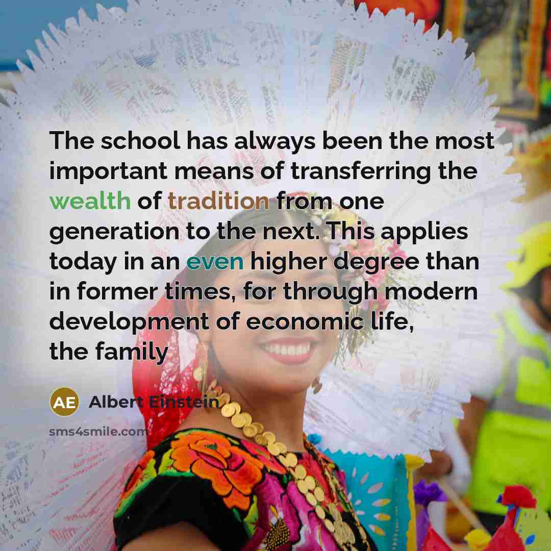 “The school has always been the most important means of transferring the wealth of tradition from one generation to the next. This applies today in an even higher degree than in former times, for through modern development of economic life, the family” quote by Albert Einstein