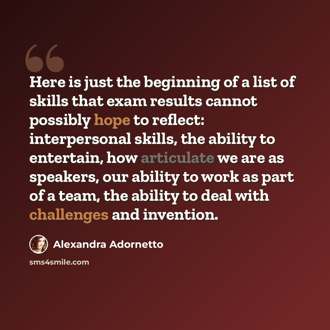 “Here is just the beginning of a list of skills that exam results cannot possibly hope to reflect: interpersonal skills, the ability to entertain, how articulate we are as speakers, our ability to work as part of a team, the ability to deal with challenges and invention.” quote by Alexandra Adornetto