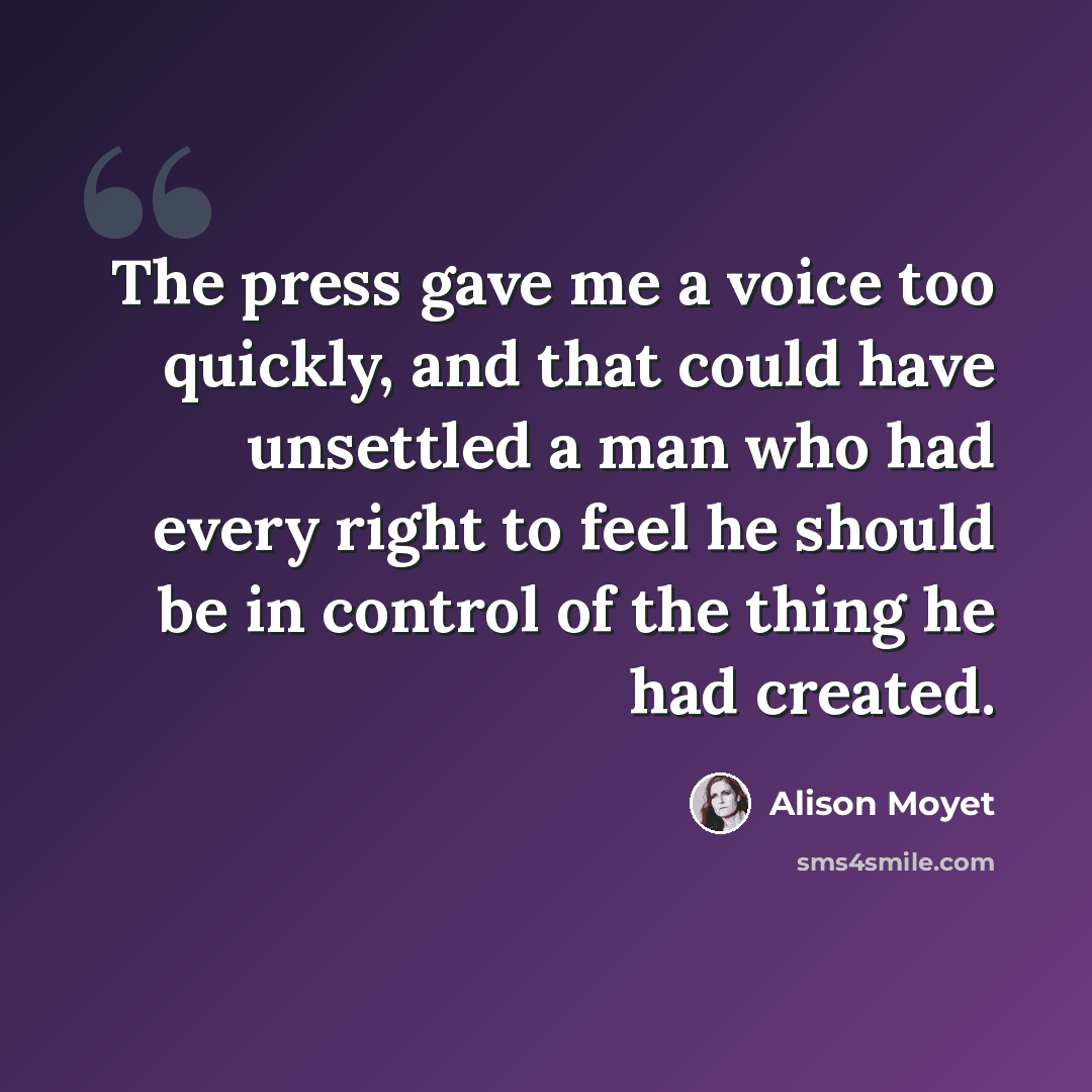 “The press gave me a voice too quickly, and that could have unsettled a man who had every right to feel he should be in control of the thing he had created.” quote by Alison Moyet