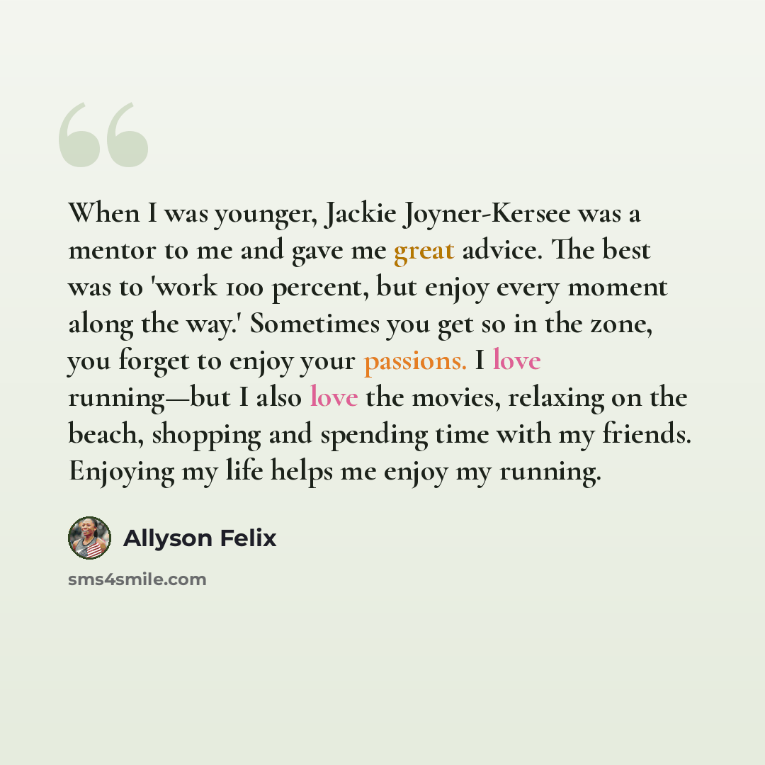 “When I was younger, Jackie Joyner-Kersee was a mentor to me and gave me great advice. The best was to 'work 100 percent, but enjoy every moment along the way.' Sometimes you get so in the zone, you forget to enjoy your passions. I love running—but I also love the movies, relaxing on the beach…” quote by Allyson Felix