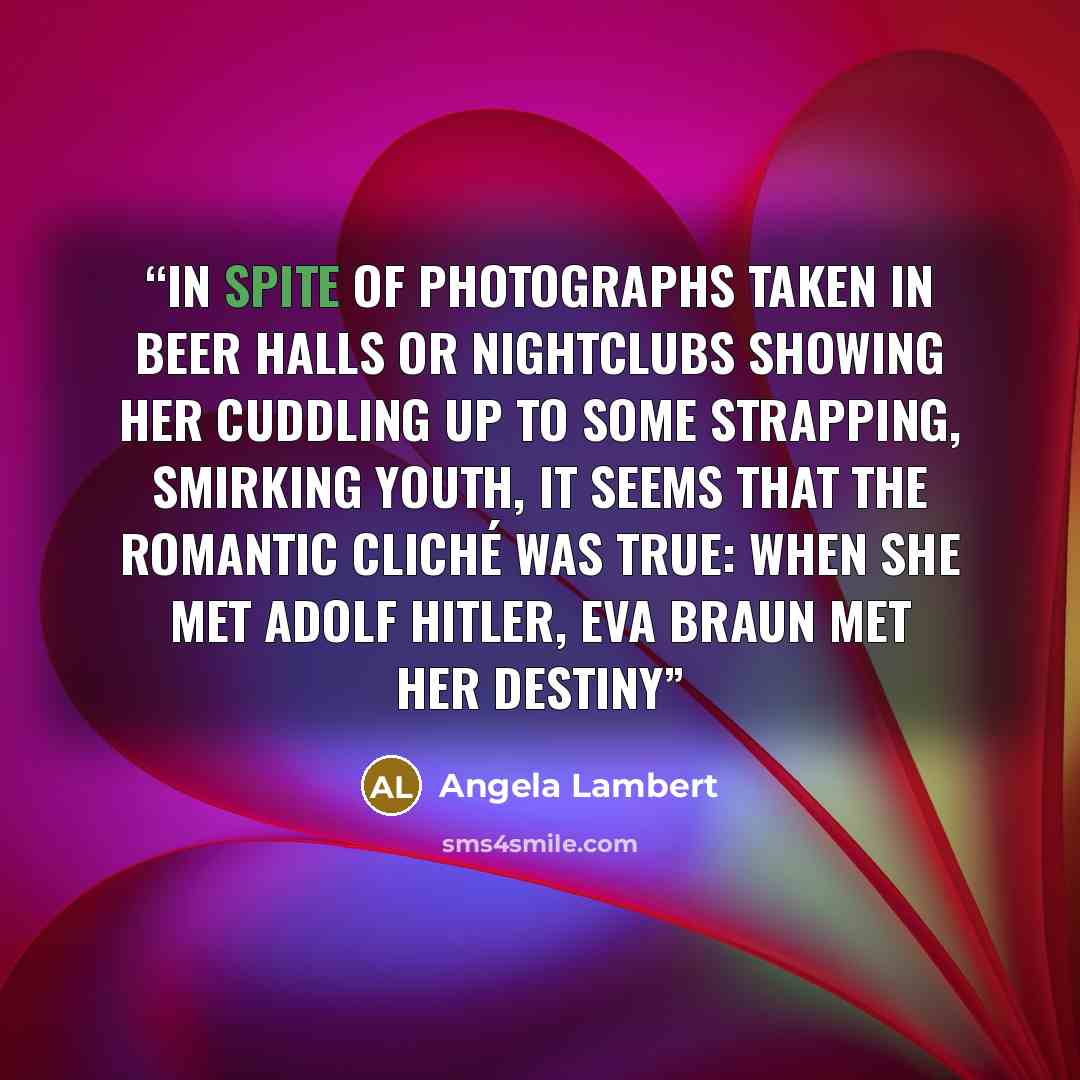 “In spite of photographs taken in beer halls or nightclubs showing her cuddling up to some strapping, smirking youth, it seems that the romantic cliché was true: when she met Adolf Hitler, Eva Braun met her destiny” quote by Angela Lambert