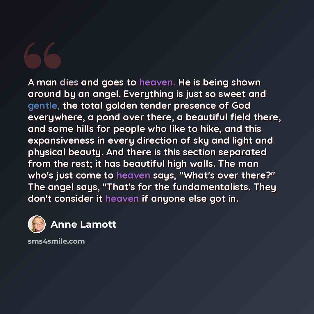 “A man dies and goes to heaven. He is being shown around by an angel. Everything is just so sweet and gentle, the total golden tender presence of God everywhere, a pond over there, a beautiful field there, and some hills for people who like to hike, and this expansiveness in every direction of sky…” quote by Anne Lamott