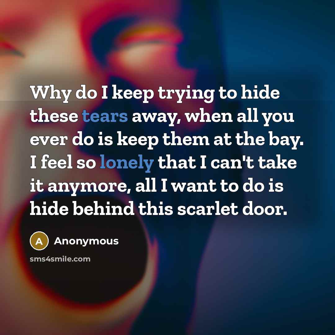 “Why do I keep trying to hide these tears away, when all you ever do is keep them at the bay. I feel so lonely that I can't take it anymore, all I want to do is hide behind this scarlet door.” quote by Anonymous