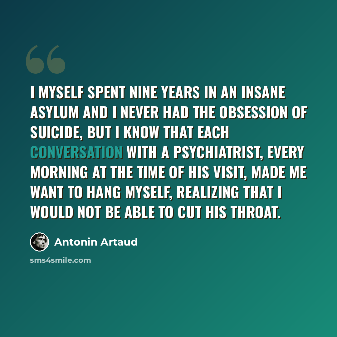 “I myself spent nine years in an insane asylum and I never had the obsession of suicide, but I know that each conversation with a psychiatrist, every morning at the time of his visit, made me want to hang myself, realizing that I would not be able to cut his throat.” quote by Antonin Artaud