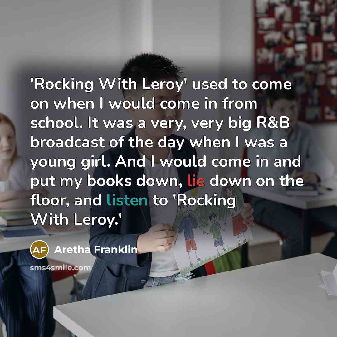 “'Rocking With Leroy' used to come on when I would come in from school. It was a very, very big R&B broadcast of the day when I was a young girl. And I would come in and put my books down, lie down on the floor, and listen to 'Rocking With Leroy.'” quote by Aretha Franklin