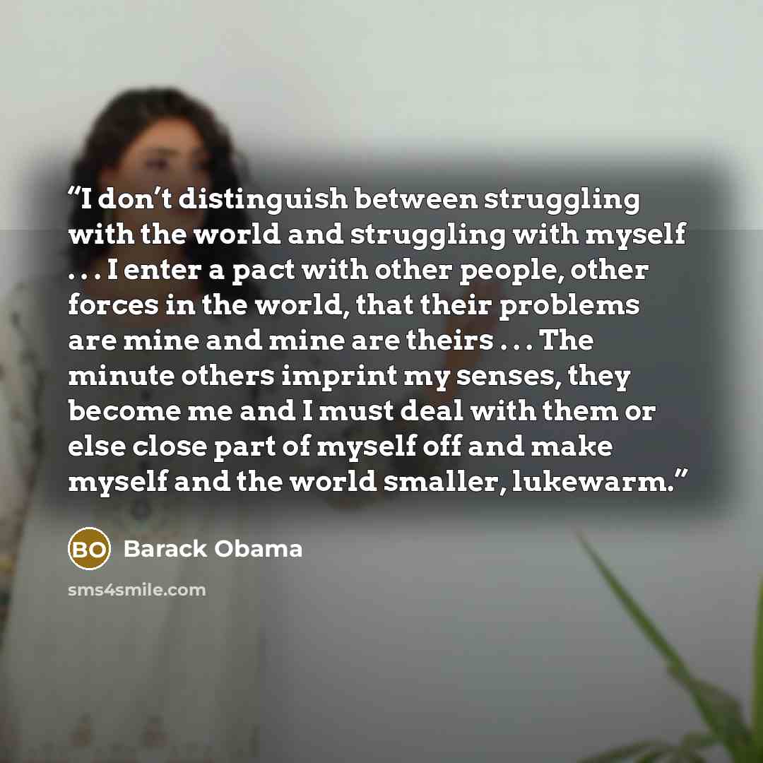 “I don’t distinguish between struggling with the world and struggling with myself . . . I enter a pact with other people, other forces in the world, that their problems are mine and mine are theirs . . . The minute others imprint my senses, they become me and I must deal with them or else close…” quote by Barack Obama
