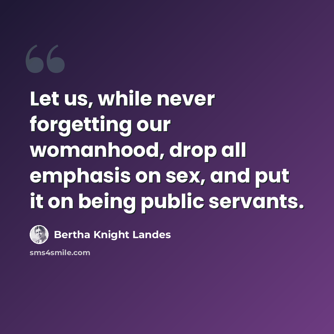 “Let us, while never forgetting our womanhood, drop all emphasis on sex, and put it on being public servants.” quote by Bertha Knight Landes