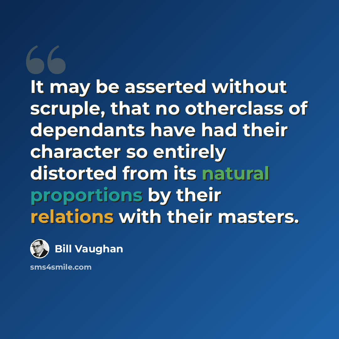 “It may be asserted without scruple, that no otherclass of dependants have had their character so entirely distorted from its natural proportions by their relations with their masters.” quote by Bill Vaughan