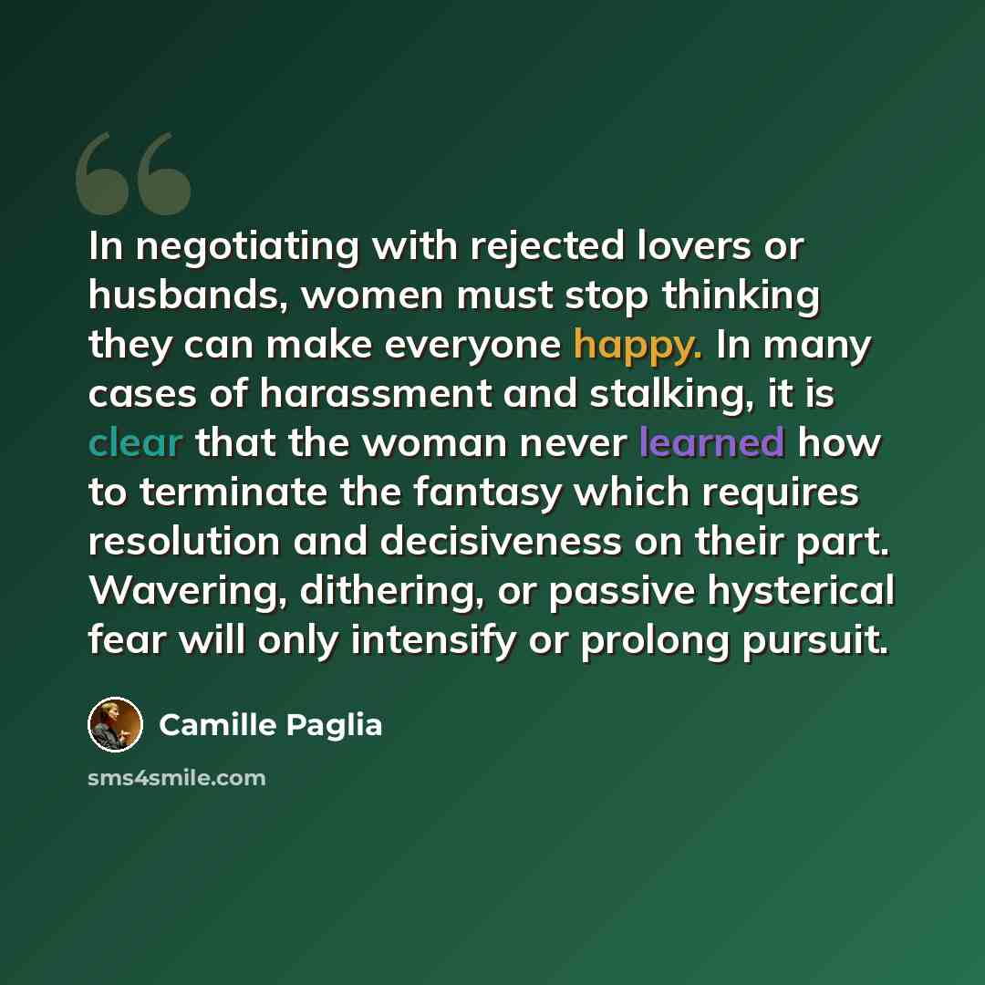 “In negotiating with rejected lovers or husbands, women must stop thinking they can make everyone happy. In many cases of harassment and stalking, it is clear that the woman never learned how to terminate the fantasy which requires resolution and decisiveness on their part. Wavering, dithering, or…” quote by Camille Paglia