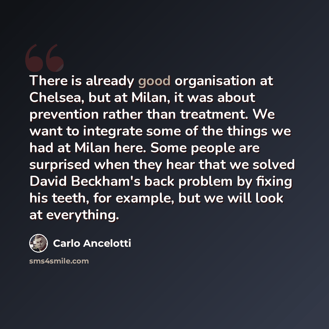 “There is already good organisation at Chelsea, but at Milan, it was about prevention rather than treatment. We want to integrate some of the things we had at Milan here. Some people are surprised when they hear that we solved David Beckham's back problem by fixing his teeth, for example, but we…” quote by Carlo Ancelotti