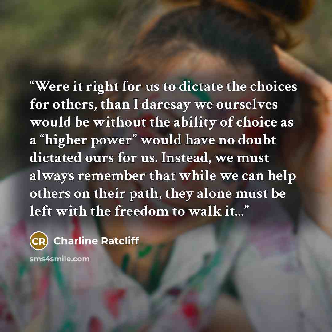 “Were it right for us to dictate the choices for others, than I daresay we ourselves would be without the ability of choice as a “higher power” would have no doubt dictated ours for us. Instead, we must always remember that while we can help others on their path, they alone must be left with the…” quote by Charline Ratcliff