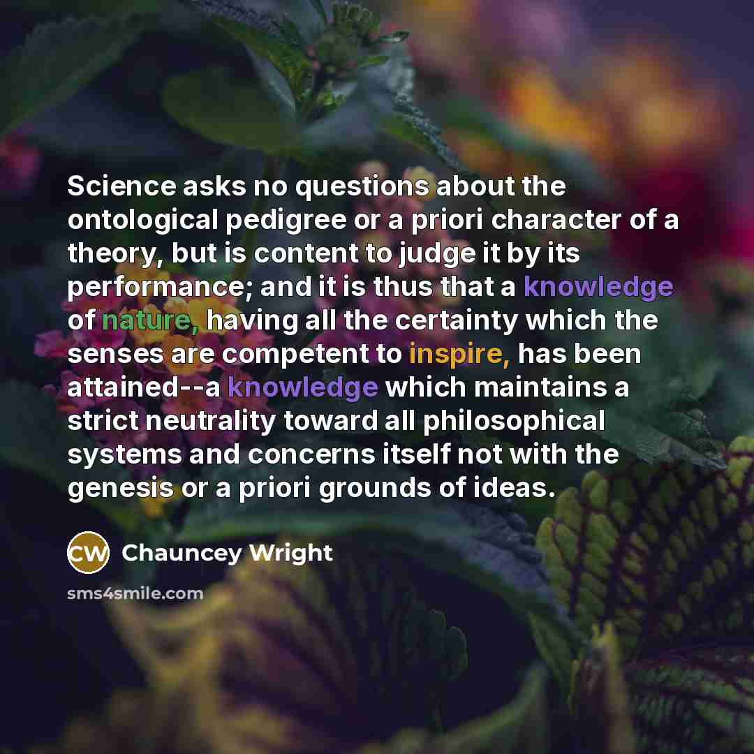 “Science asks no questions about the ontological pedigree or a priori character of a theory, but is content to judge it by its performance; and it is thus that a knowledge of nature, having all the certainty which the senses are competent to inspire, has been attained--a knowledge which maintains a…” quote by Chauncey Wright