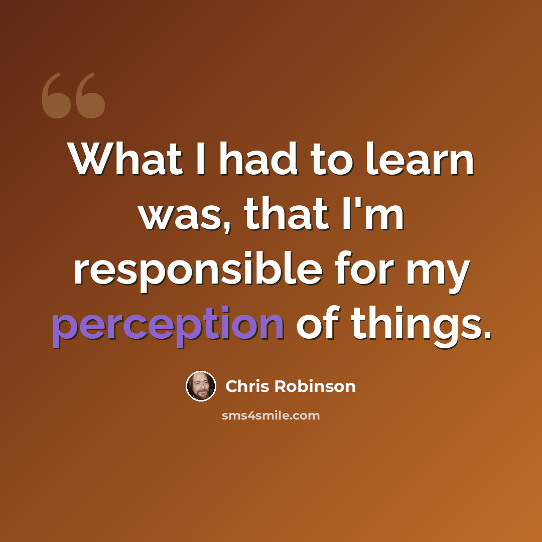 “What I had to learn was, that I'm responsible for my perception of things.” quote by Chris Robinson