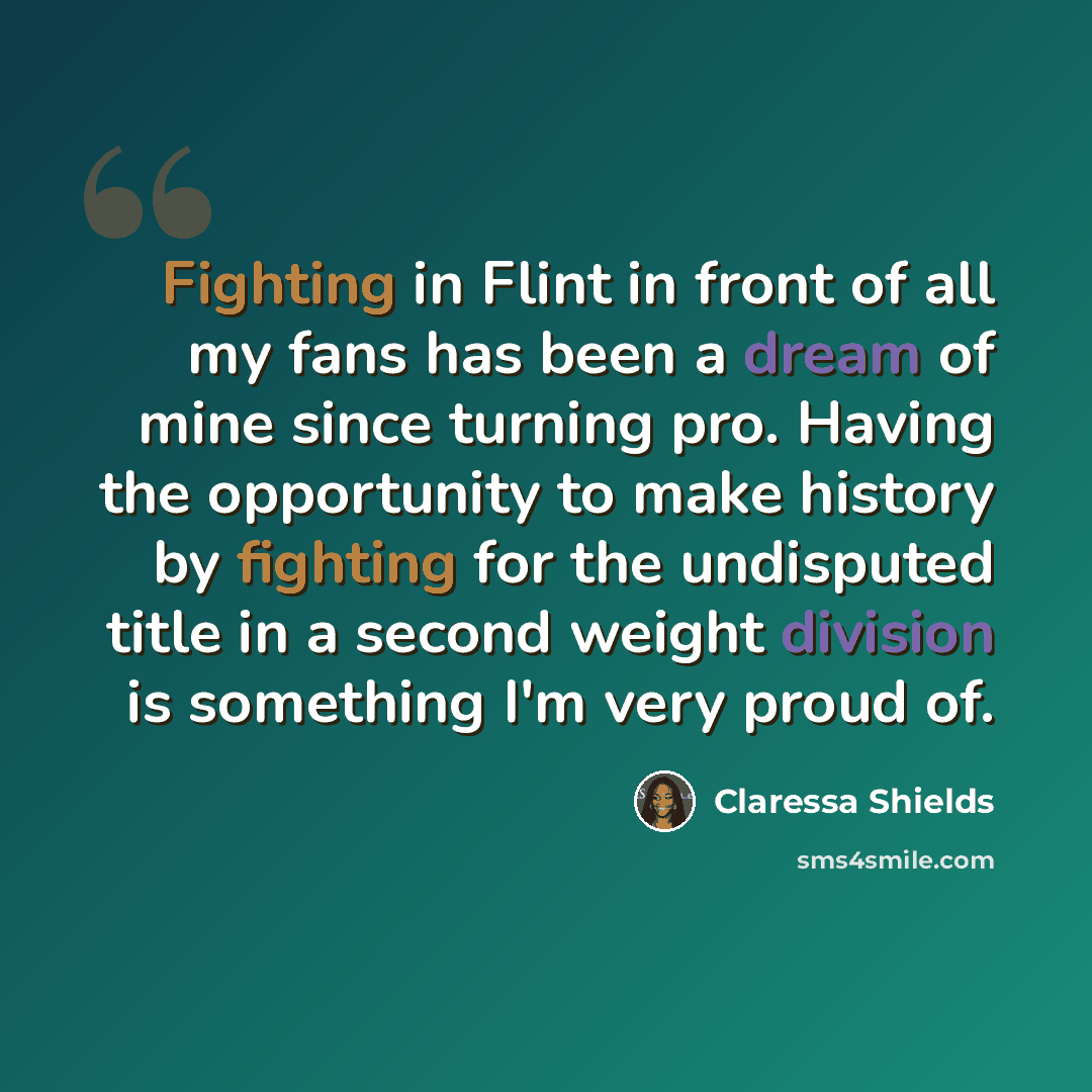 “Fighting in Flint in front of all my fans has been a dream of mine since turning pro. Having the opportunity to make history by fighting for the undisputed title in a second weight division is something I'm very proud of.” quote by Claressa Shields