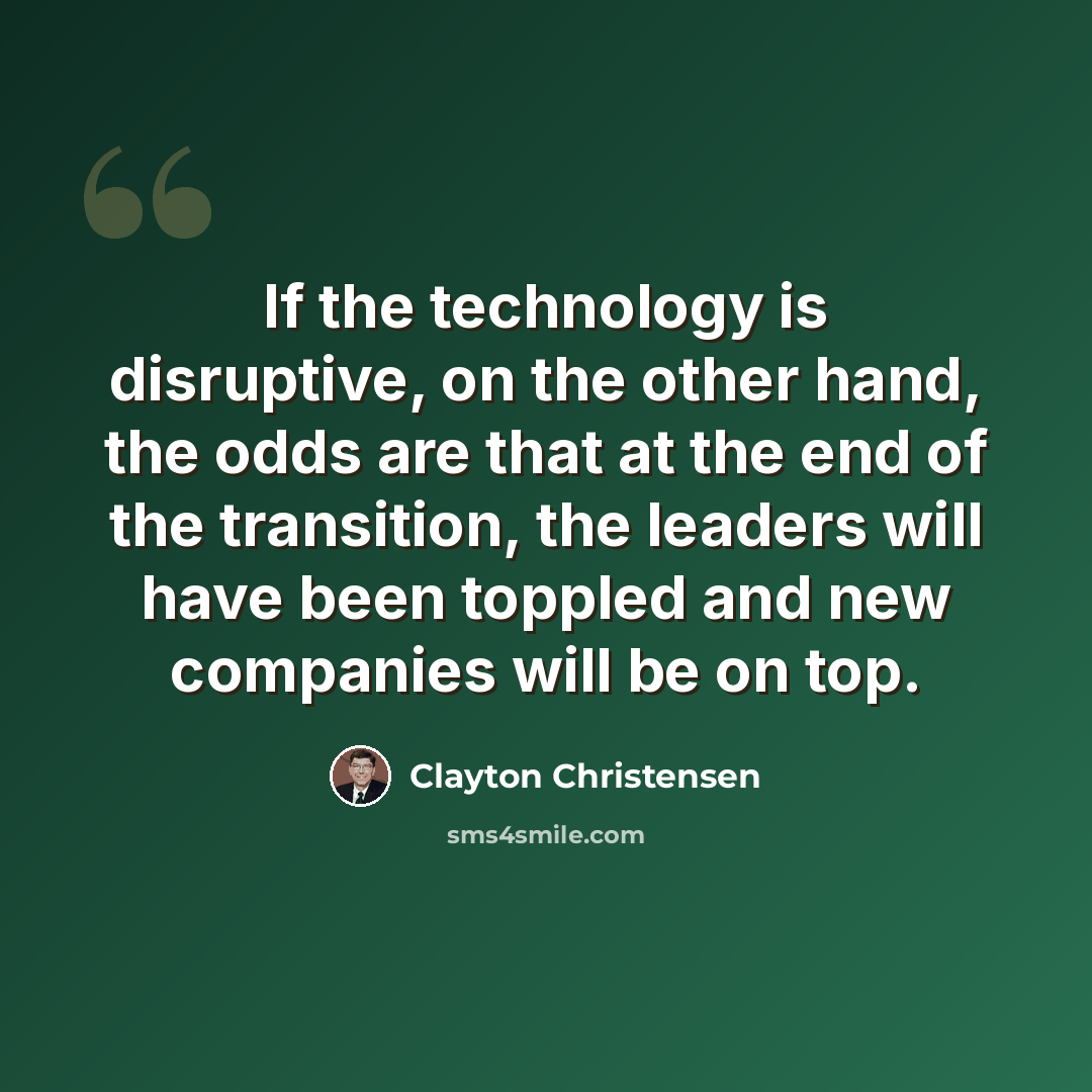 “If the technology is disruptive, on the other hand, the odds are that at the end of the transition, the leaders will have been toppled and new companies will be on top.” quote by Clayton Christensen