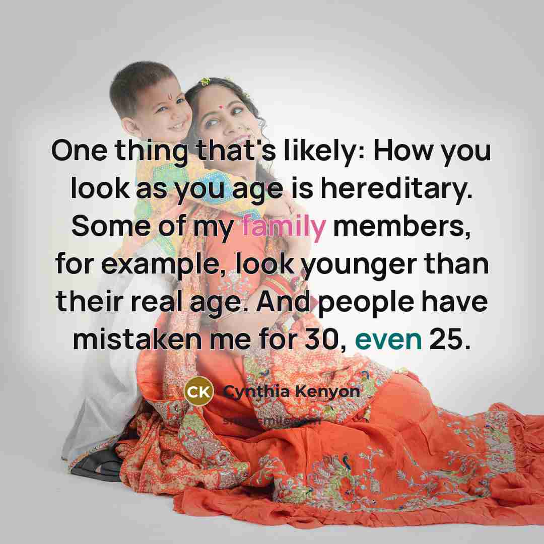 “One thing that's likely: How you look as you age is hereditary. Some of my family members, for example, look younger than their real age. And people have mistaken me for 30, even 25.” quote by Cynthia Kenyon