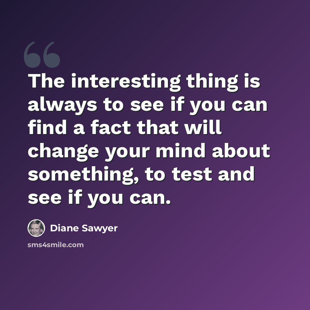 “The interesting thing is always to see if you can find a fact that will change your mind about something, to test and see if you can.” quote by Diane Sawyer