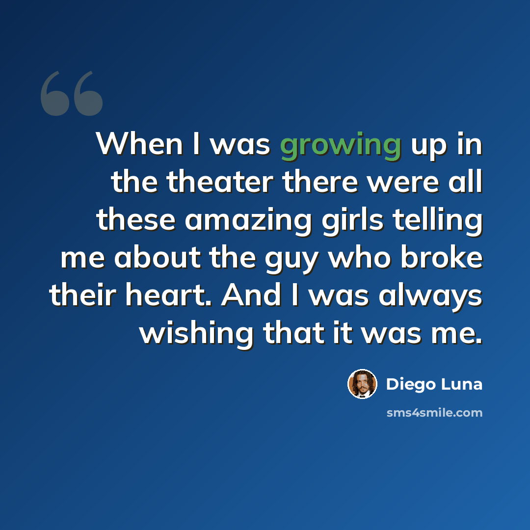 “When I was growing up in the theater there were all these amazing girls telling me about the guy who broke their heart. And I was always wishing that it was me.” quote by Diego Luna