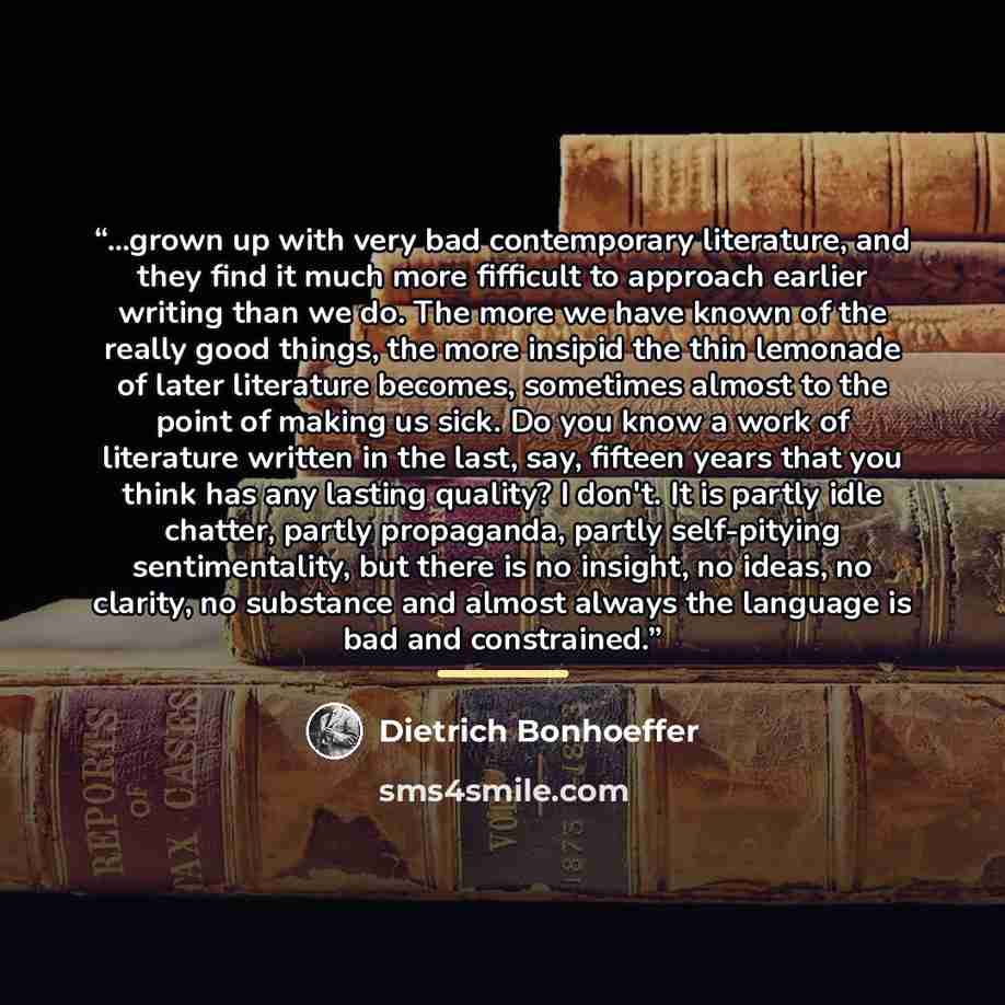 “...grown up with very bad contemporary literature, and they find it much more fifficult to approach earlier writing than we do. The more we have known of the really good things, the more insipid the thin lemonade of later literature becomes, sometimes almost to the point of making us sick. Do you…” quote by Dietrich Bonhoeffer