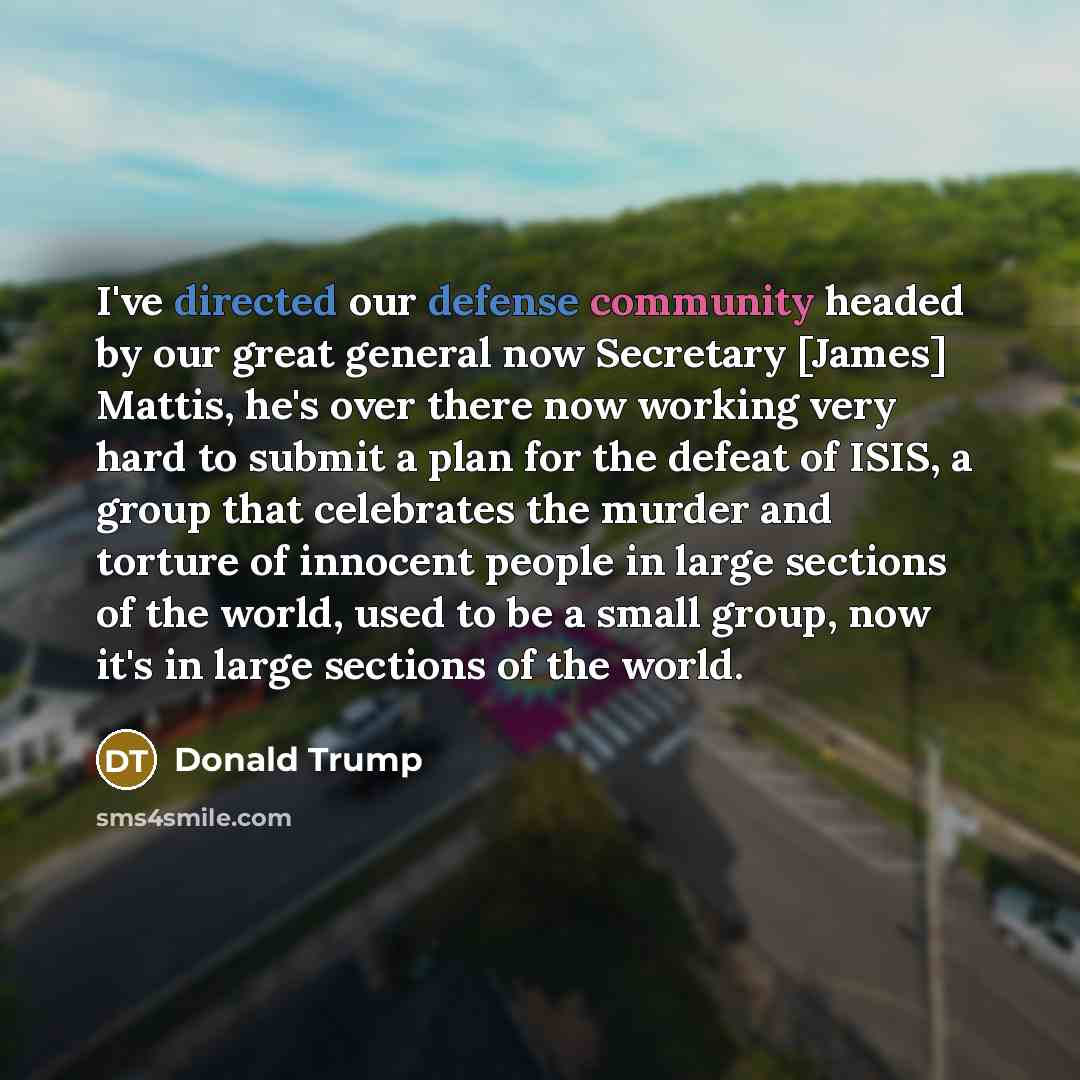 “I've directed our defense community headed by our great general now Secretary [James] Mattis, he's over there now working very hard to submit a plan for the defeat of ISIS, a group that celebrates the murder and torture of innocent people in large sections of the world, used to be a small group…” quote by Donald Trump
