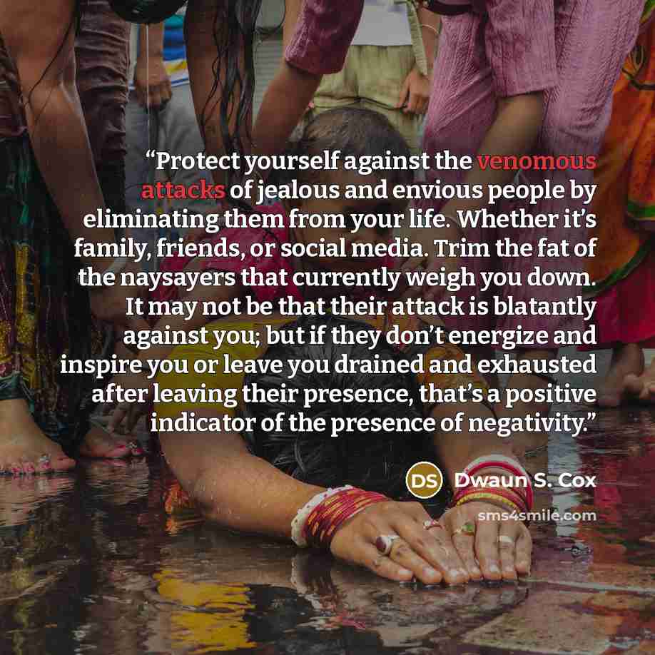 “Protect yourself against the venomous attacks of jealous and envious people by eliminating them from your life. Whether it’s family, friends, or social media. Trim the fat of the naysayers that currently weigh you down. It may not be that their attack is blatantly against you; but if they don’t…” quote by Dwaun S. Cox