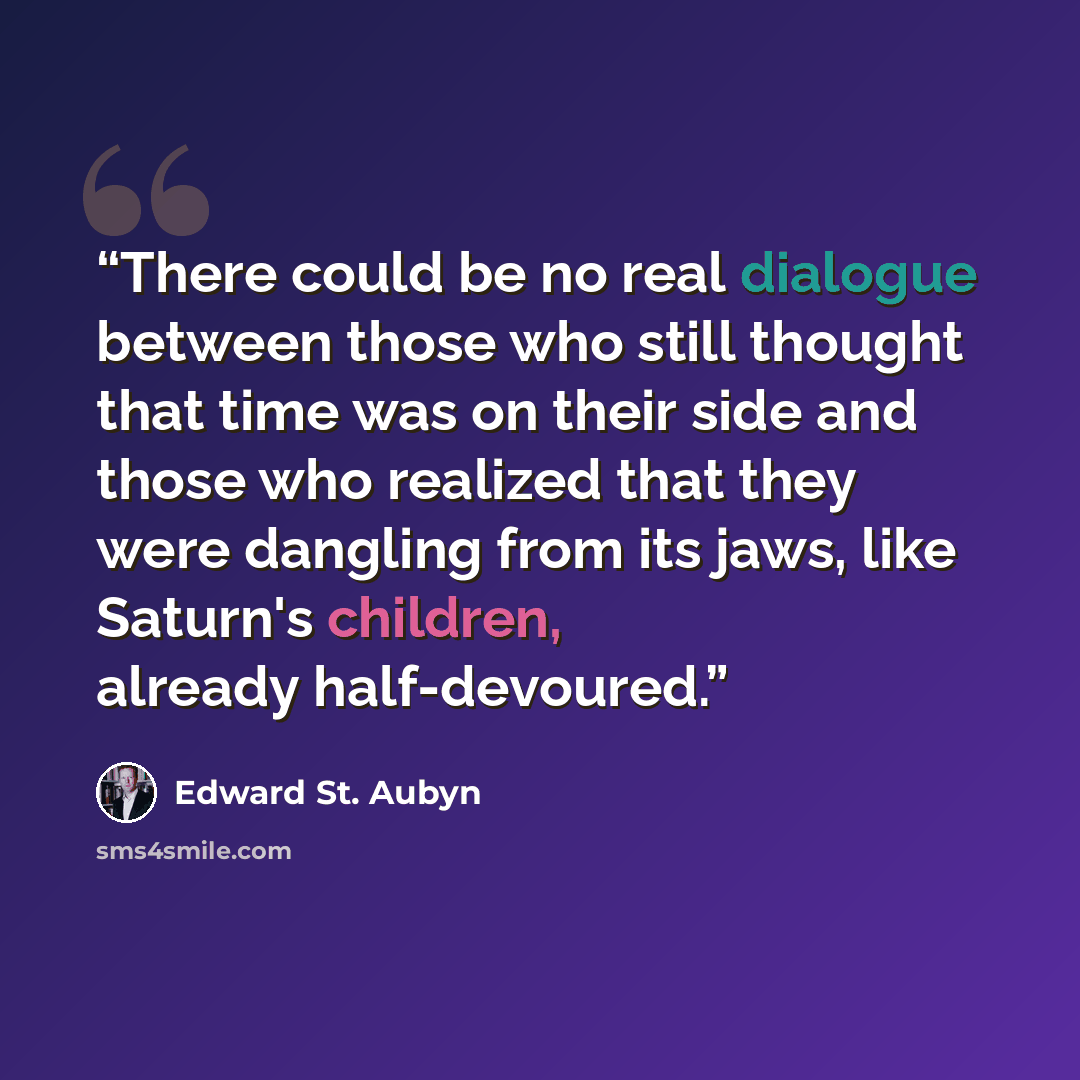 “There could be no real dialogue between those who still thought that time was on their side and those who realized that they were dangling from its jaws, like Saturn's children, already half-devoured.” quote by Edward St. Aubyn