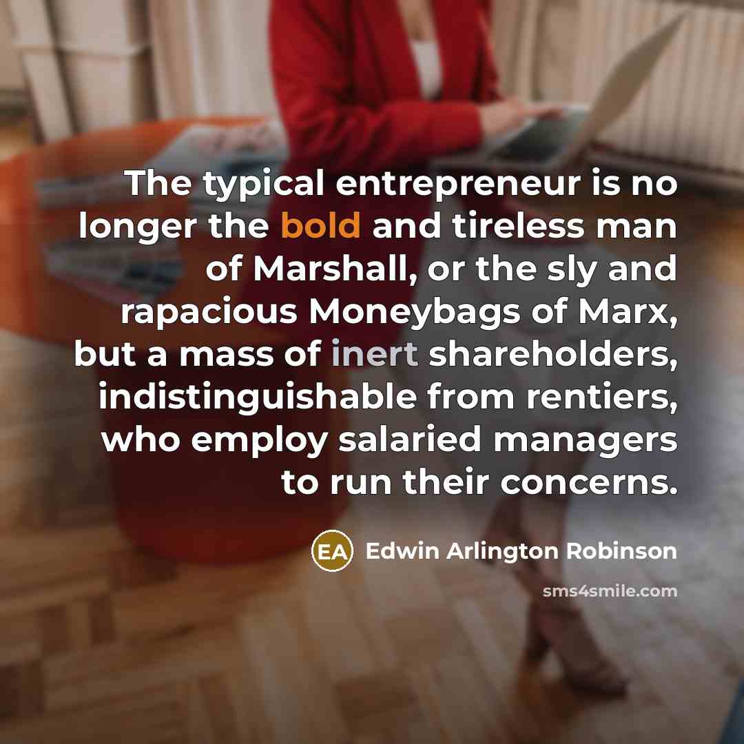 “The typical entrepreneur is no longer the bold and tireless man of Marshall, or the sly and rapacious Moneybags of Marx, but a mass of inert shareholders, indistinguishable from rentiers, who employ salaried managers to run their concerns.” quote by Edwin Arlington Robinson