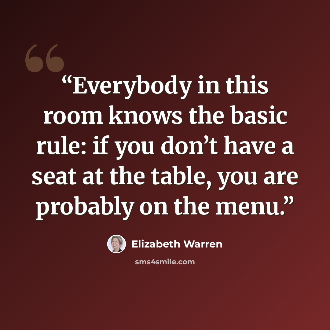 “Everybody in this room knows the basic rule: if you don’t have a seat at the table, you are probably on the menu.” quote by Elizabeth Warren