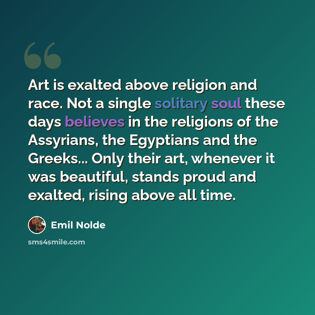 “Art is exalted above religion and race. Not a single solitary soul these days believes in the religions of the Assyrians, the Egyptians and the Greeks... Only their art, whenever it was beautiful, stands proud and exalted, rising above all time.” quote by Emil Nolde