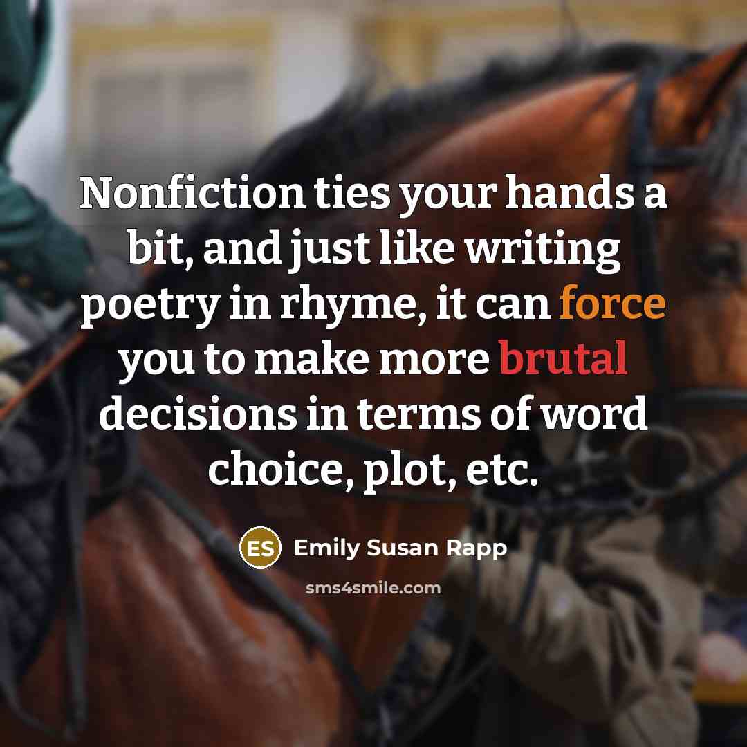 “Nonfiction ties your hands a bit, and just like writing poetry in rhyme, it can force you to make more brutal decisions in terms of word choice, plot, etc.” quote by Emily Susan Rapp