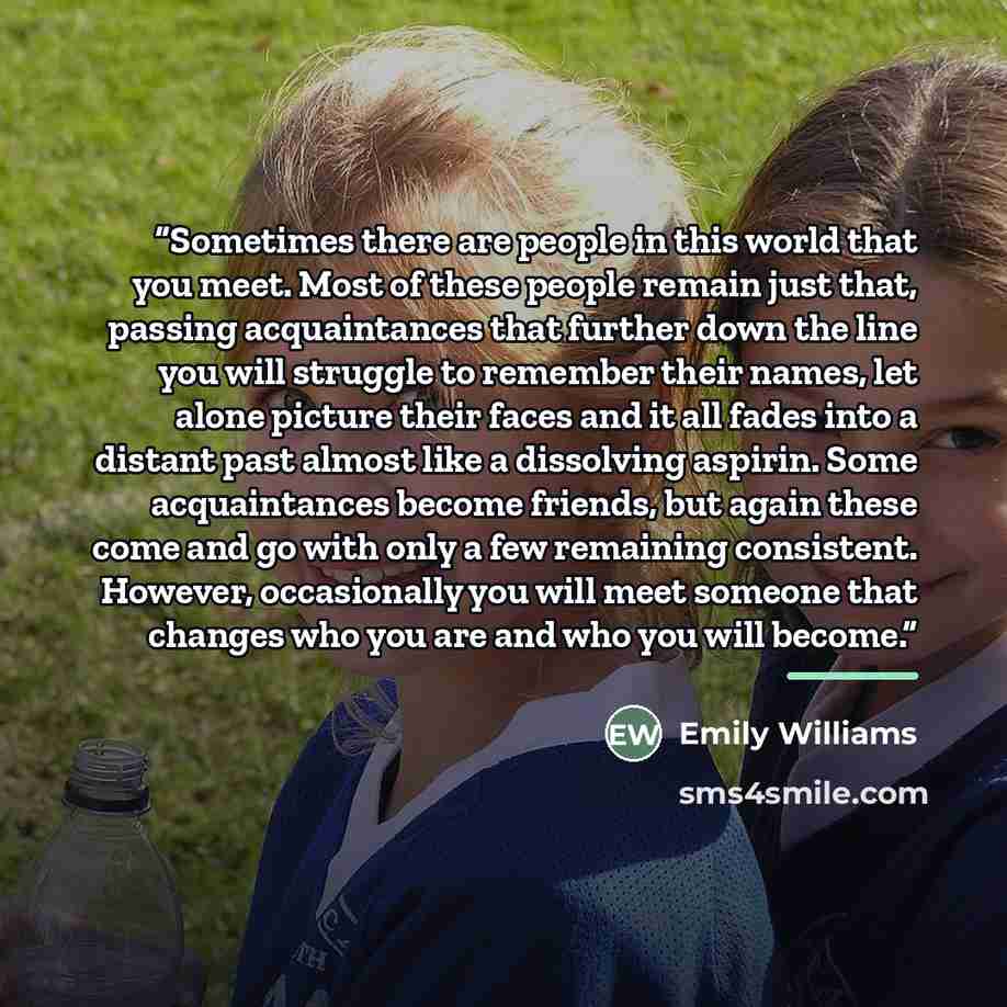 “Sometimes there are people in this world that you meet. Most of these people remain just that, passing acquaintances that further down the line you will struggle to remember their names, let alone picture their faces and it all fades into a distant past almost like a dissolving aspirin. Some…” quote by Emily Williams