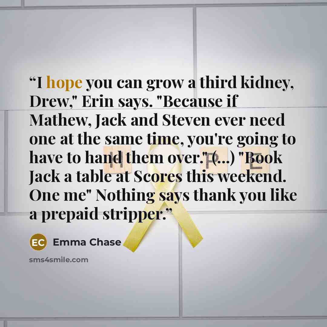 “I hope you can grow a third kidney, Drew," Erin says. "Because if Mathew, Jack and Steven ever need one at the same time, you're going to have to hand them over." (...) "Book Jack a table at Scores this weekend. One me" Nothing says thank you like a prepaid stripper.” quote by Emma Chase