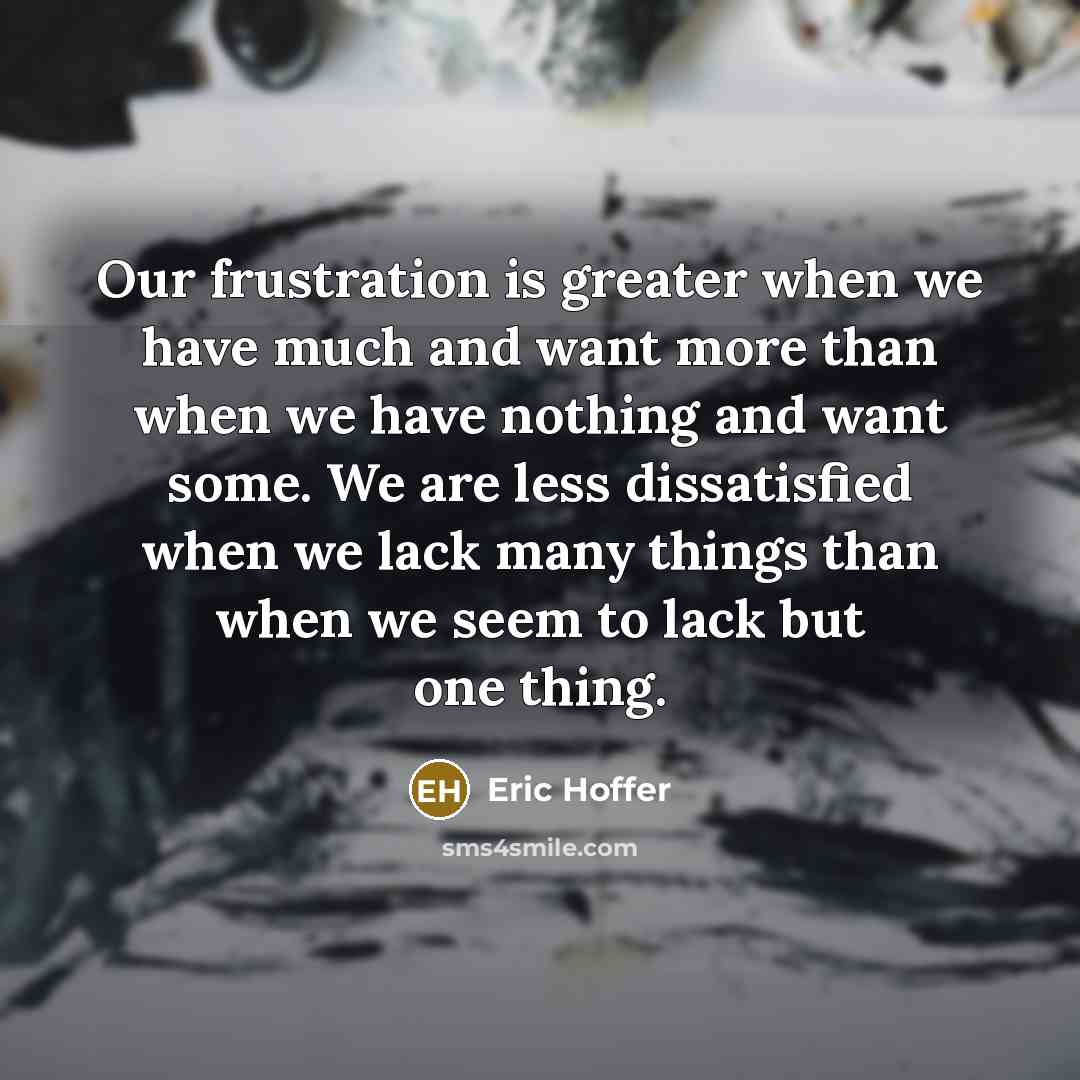“Our frustration is greater when we have much and want more than when we have nothing and want some. We are less dissatisfied when we lack many things than when we seem to lack but one thing.” quote by Eric Hoffer